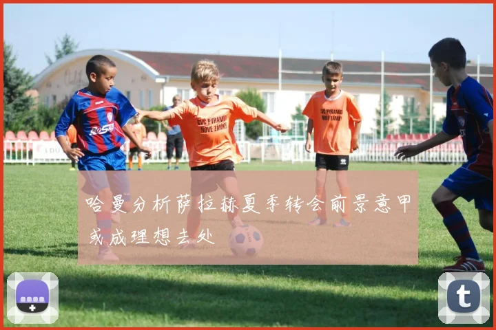 哈曼分析萨拉赫夏季转会前景意甲或成理想去处