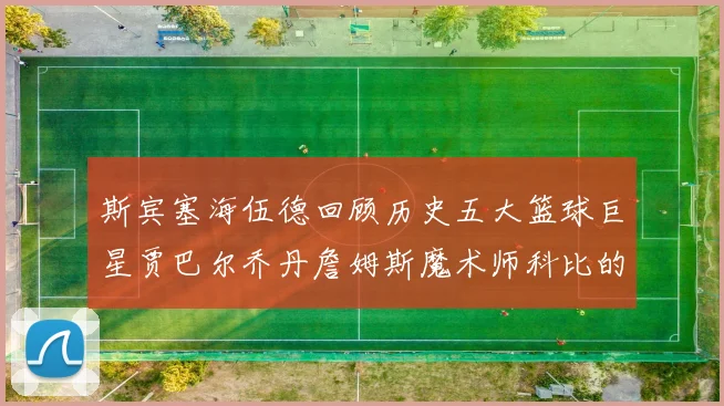 斯宾塞海伍德回顾历史五大篮球巨星贾巴尔乔丹詹姆斯魔术师科比的辉煌成就