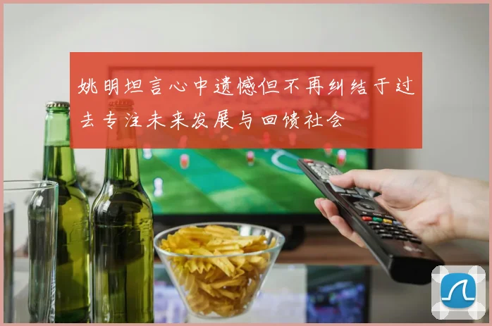 姚明坦言心中遗憾但不再纠结于过去专注未来发展与回馈社会