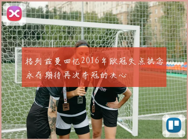 格列兹曼回忆2016年欧冠失点执念永存期待再次夺冠的决心