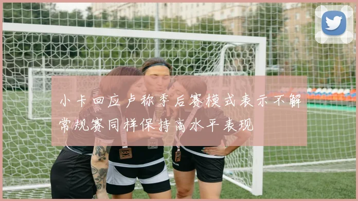 小卡回应卢称季后赛模式表示不解常规赛同样保持高水平表现