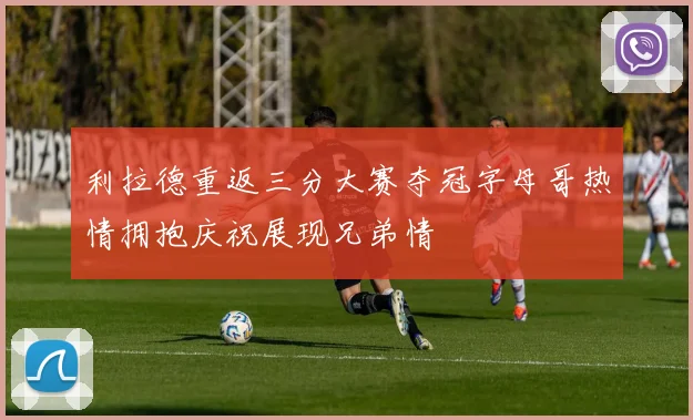 利拉德重返三分大赛夺冠字母哥热情拥抱庆祝展现兄弟情