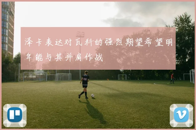 泽卡表达对瓦科的强烈期望希望明年能与其并肩作战