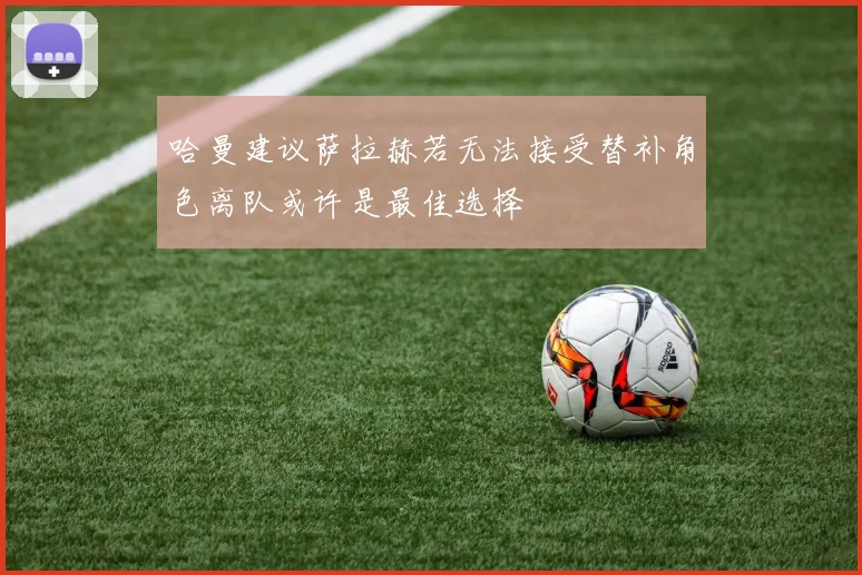 哈曼建议萨拉赫若无法接受替补角色离队或许是最佳选择