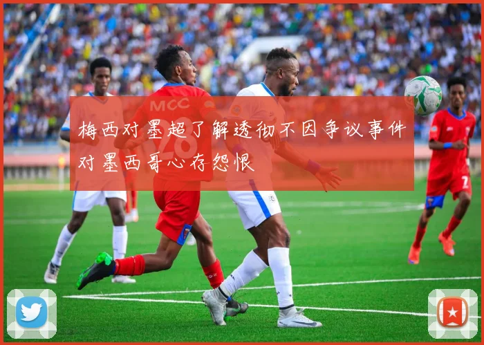 梅西对墨超了解透彻不因争议事件对墨西哥心存怨恨