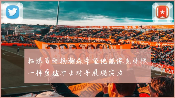 拓媒寄语杨瀚森希望他能像克林根一样勇猛冲击对手展现实力