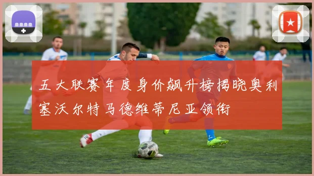 五大联赛年度身价飙升榜揭晓奥利塞沃尔特马德维蒂尼亚领衔