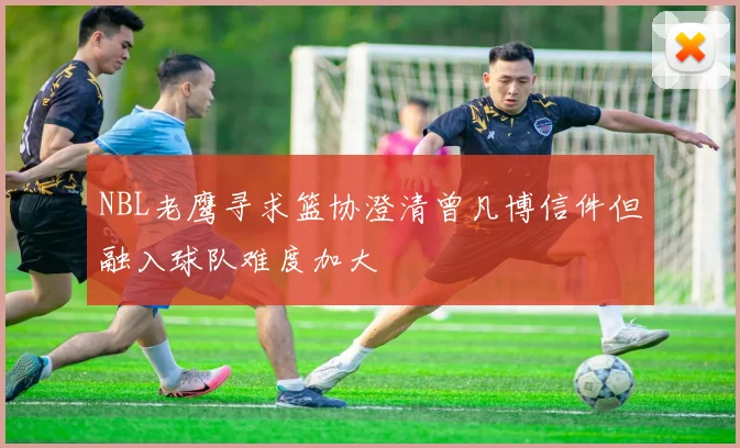 NBL老鹰寻求篮协澄清曾凡博信件但融入球队难度加大