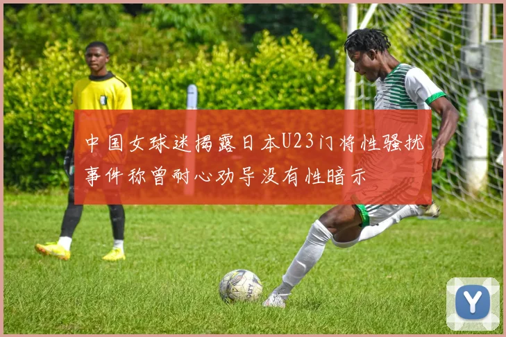 中国女球迷揭露日本U23门将性骚扰事件称曾耐心劝导没有性暗示
