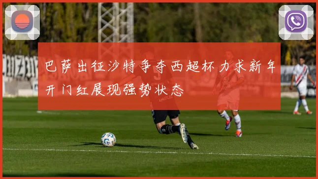 巴萨出征沙特争夺西超杯力求新年开门红展现强势状态