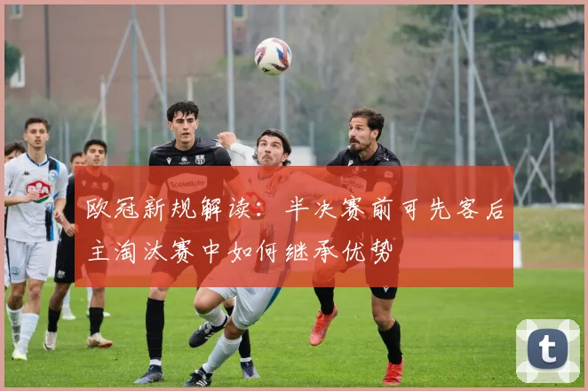 欧冠新规解读：半决赛前可先客后主淘汰赛中如何继承优势