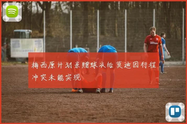 梅西原计划亲赠球衣给莫迪因行程冲突未能实现