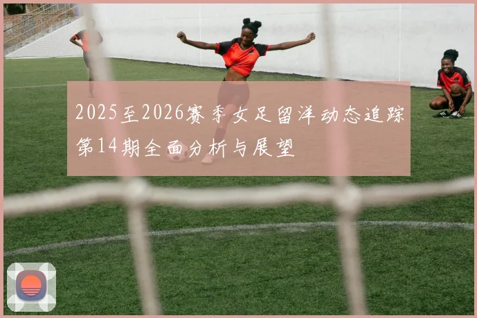 2025至2026赛季女足留洋动态追踪第14期全面分析与展望