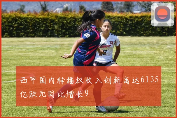 西甲国内转播权收入创新高达6135亿欧元同比增长9