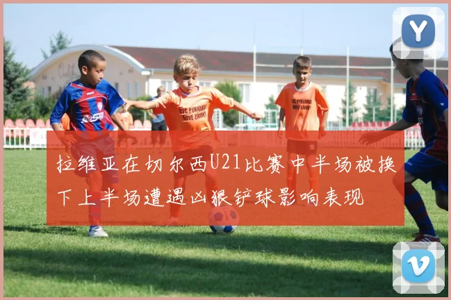 拉维亚在切尔西U21比赛中半场被换下上半场遭遇凶狠铲球影响表现