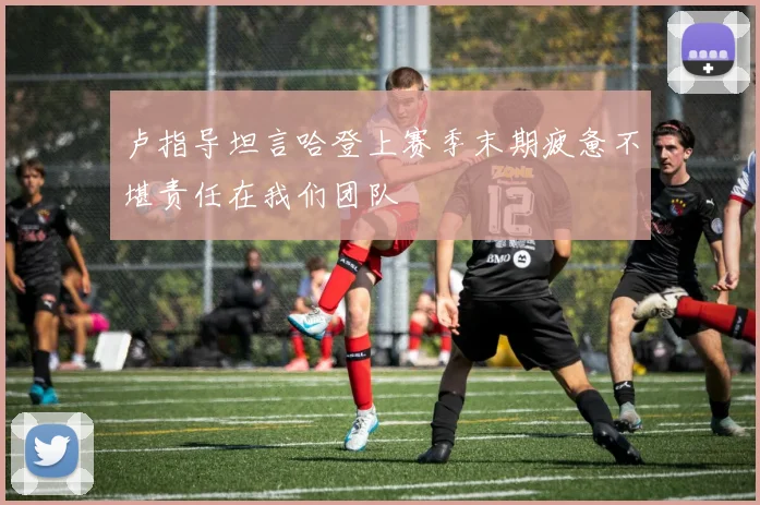 卢指导坦言哈登上赛季末期疲惫不堪责任在我们团队