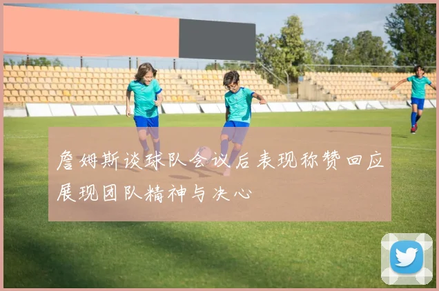 詹姆斯谈球队会议后表现称赞回应展现团队精神与决心