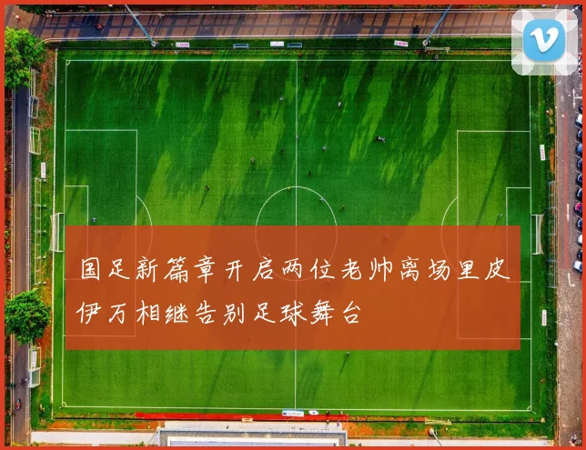 国足新篇章开启两位老帅离场里皮伊万相继告别足球舞台