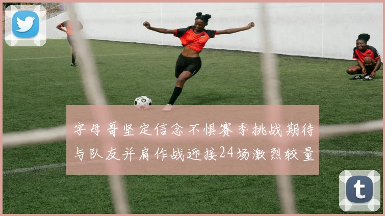 字母哥坚定信念不惧赛季挑战期待与队友并肩作战迎接24场激烈较量