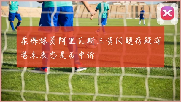 柔佛球员阿里瓦斯三黄问题存疑海港未表态是否申诉