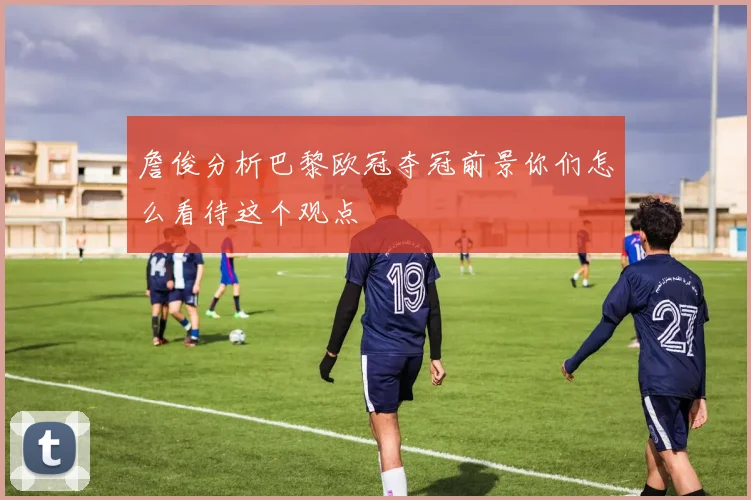 詹俊分析巴黎欧冠夺冠前景你们怎么看待这个观点