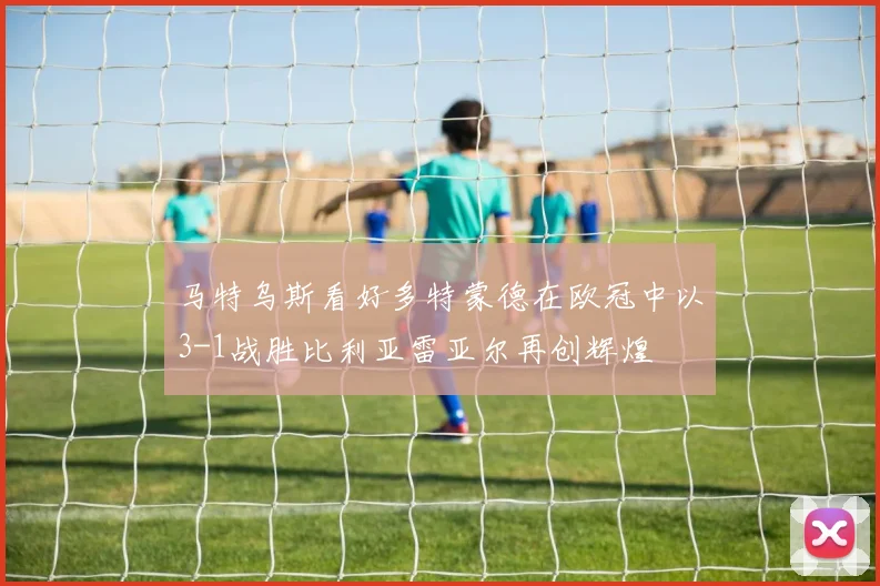 马特乌斯看好多特蒙德在欧冠中以3-1战胜比利亚雷亚尔再创辉煌