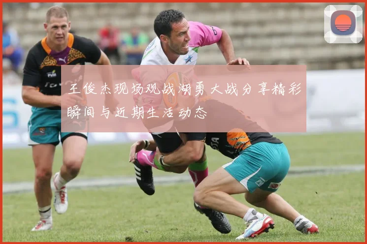 王俊杰现场观战湖勇大战分享精彩瞬间与近期生活动态