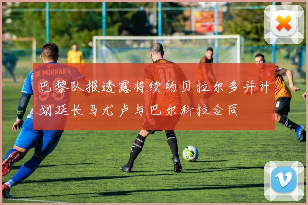 巴黎队报透露将续约贝拉尔多并计划延长马尤卢与巴尔科拉合同